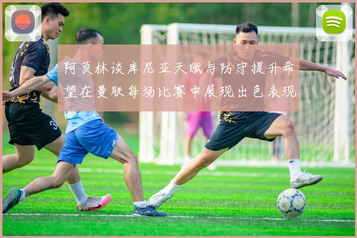 阿莫林谈库尼亚天赋与防守提升希望在曼联每场比赛中展现出色表现